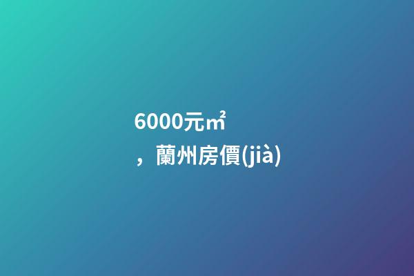 6000元/㎡，蘭州房價(jià)